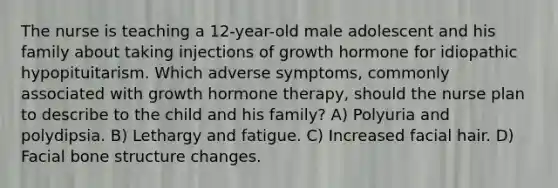 The nurse is teaching a 12-year-old male adolescent and his family about taking injections of growth hormone for idiopathic hypopituitarism. Which adverse symptoms, commonly associated with growth hormone therapy, should the nurse plan to describe to the child and his family? A) Polyuria and polydipsia. B) Lethargy and fatigue. C) Increased facial hair. D) Facial bone structure changes.