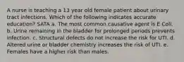 A nurse is teaching a 13 year old female patient about urinary tract infections. Which of the following indicates accurate education? SATA a. The most common causative agent is E Coli. b. Urine remaining in the bladder for prolonged periods prevents infection. c. Structural defects do not increase the risk for UTI. d. Altered urine or bladder chemistry increases the risk of UTI. e. Females have a higher risk than males.