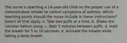 The nurse is teaching a 14-year-old child on the proper use of a metered-dose inhaler to control symptoms of asthma. Which teaching points should the nurse include in these instructions? Select all that apply. a. Take two puffs at a time. b. Shake the canister before using. c. Wait 5 minutes between puffs. d. Hold the breath for 5 to 10 seconds. e. Activate the inhaler while taking a deep breath.