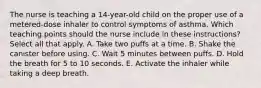 The nurse is teaching a 14-year-old child on the proper use of a metered-dose inhaler to control symptoms of asthma. Which teaching points should the nurse include in these instructions? Select all that apply. A. Take two puffs at a time. B. Shake the canister before using. C. Wait 5 minutes between puffs. D. Hold the breath for 5 to 10 seconds. E. Activate the inhaler while taking a deep breath.