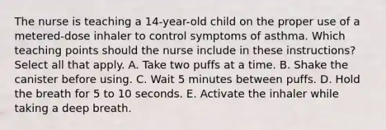 The nurse is teaching a 14-year-old child on the proper use of a metered-dose inhaler to control symptoms of asthma. Which teaching points should the nurse include in these instructions? Select all that apply. A. Take two puffs at a time. B. Shake the canister before using. C. Wait 5 minutes between puffs. D. Hold the breath for 5 to 10 seconds. E. Activate the inhaler while taking a deep breath.