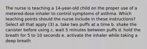 The nurse is teaching a 14-year-old child on the proper use of a metered-dose inhaler to control symptoms of asthma. Which teaching points should the nurse include in these instructions? Select all that apply (3) a. take two puffs at a time b. shake the canister before using c. wait 5 minutes between puffs d. hold the breath for 5 to 10 seconds e. activate the inhaler while taking a deep breath