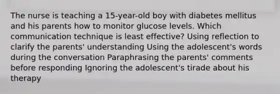 The nurse is teaching a 15-year-old boy with diabetes mellitus and his parents how to monitor glucose levels. Which communication technique is least effective? Using reflection to clarify the parents' understanding Using the adolescent's words during the conversation Paraphrasing the parents' comments before responding Ignoring the adolescent's tirade about his therapy