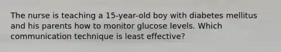 The nurse is teaching a 15-year-old boy with diabetes mellitus and his parents how to monitor glucose levels. Which communication technique is least effective?