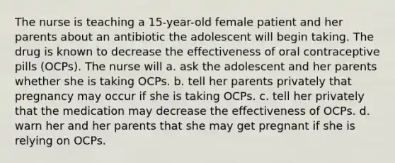 The nurse is teaching a 15-year-old female patient and her parents about an antibiotic the adolescent will begin taking. The drug is known to decrease the effectiveness of oral contraceptive pills (OCPs). The nurse will a. ask the adolescent and her parents whether she is taking OCPs. b. tell her parents privately that pregnancy may occur if she is taking OCPs. c. tell her privately that the medication may decrease the effectiveness of OCPs. d. warn her and her parents that she may get pregnant if she is relying on OCPs.