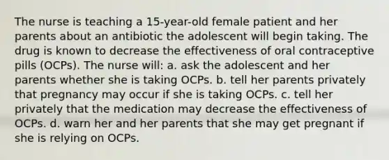 The nurse is teaching a 15-year-old female patient and her parents about an antibiotic the adolescent will begin taking. The drug is known to decrease the effectiveness of oral contraceptive pills (OCPs). The nurse will: a. ask the adolescent and her parents whether she is taking OCPs. b. tell her parents privately that pregnancy may occur if she is taking OCPs. c. tell her privately that the medication may decrease the effectiveness of OCPs. d. warn her and her parents that she may get pregnant if she is relying on OCPs.