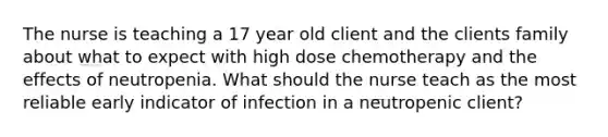 The nurse is teaching a 17 year old client and the clients family about what to expect with high dose chemotherapy and the effects of neutropenia. What should the nurse teach as the most reliable early indicator of infection in a neutropenic client?