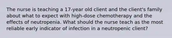 The nurse is teaching a 17-year old client and the client's family about what to expect with high-dose chemotherapy and the effects of neutropenia. What should the nurse teach as the most reliable early indicator of infection in a neutropenic client?