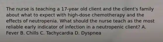 The nurse is teaching a 17-year old client and the client's family about what to expect with high-dose chemotherapy and the effects of neutropenia. What should the nurse teach as the most reliable early indicator of infection in a neutropenic client? A. Fever B. Chills C. Tachycardia D. Dyspnea