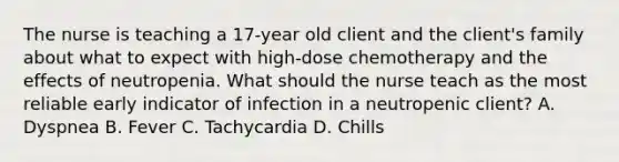 The nurse is teaching a 17-year old client and the client's family about what to expect with high-dose chemotherapy and the effects of neutropenia. What should the nurse teach as the most reliable early indicator of infection in a neutropenic client? A. Dyspnea B. Fever C. Tachycardia D. Chills