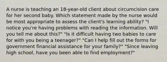 A nurse is teaching an 18-year-old client about circumcision care for her second baby. Which statement made by the nurse would be most appropriate to assess the client's learning ability? "I notice you're having problems with reading the information. Will you tell me about this?" "Is it difficult having two babies to care for with you being a teenager?" "Can I help fill out the forms for government financial assistance for your family?" "Since leaving high school, have you been able to find employment?"