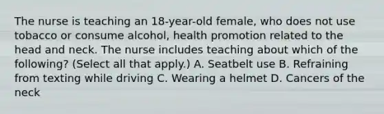 The nurse is teaching an 18-year-old female, who does not use tobacco or consume alcohol, health promotion related to the head and neck. The nurse includes teaching about which of the following? (Select all that apply.) A. Seatbelt use B. Refraining from texting while driving C. Wearing a helmet D. Cancers of the neck