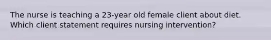 The nurse is teaching a 23-year old female client about diet. Which client statement requires nursing intervention?