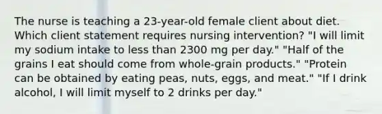 The nurse is teaching a 23-year-old female client about diet. Which client statement requires nursing intervention? "I will limit my sodium intake to less than 2300 mg per day." "Half of the grains I eat should come from whole-grain products." "Protein can be obtained by eating peas, nuts, eggs, and meat." "If I drink alcohol, I will limit myself to 2 drinks per day."