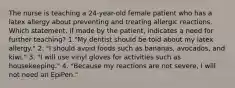 The nurse is teaching a 24-year-old female patient who has a latex allergy about preventing and treating allergic reactions. Which statement, if made by the patient, indicates a need for further teaching? 1."My dentist should be told about my latex allergy." 2. "I should avoid foods such as bananas, avocados, and kiwi." 3. "I will use vinyl gloves for activities such as housekeeping." 4. "Because my reactions are not severe, I will not need an EpiPen."