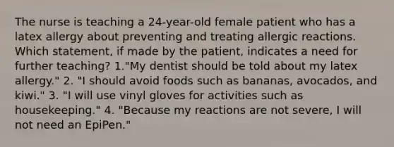 The nurse is teaching a 24-year-old female patient who has a latex allergy about preventing and treating allergic reactions. Which statement, if made by the patient, indicates a need for further teaching? 1."My dentist should be told about my latex allergy." 2. "I should avoid foods such as bananas, avocados, and kiwi." 3. "I will use vinyl gloves for activities such as housekeeping." 4. "Because my reactions are not severe, I will not need an EpiPen."