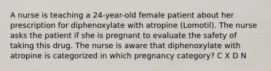 A nurse is teaching a 24-year-old female patient about her prescription for diphenoxylate with atropine (Lomotil). The nurse asks the patient if she is pregnant to evaluate the safety of taking this drug. The nurse is aware that diphenoxylate with atropine is categorized in which pregnancy category? C X D N