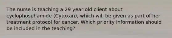 The nurse is teaching a 29-year-old client about cyclophosphamide (Cytoxan), which will be given as part of her treatment protocol for cancer. Which priority information should be included in the teaching?