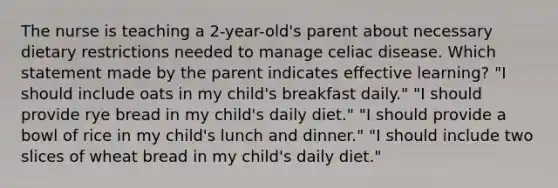 The nurse is teaching a 2-year-old's parent about necessary dietary restrictions needed to manage celiac disease. Which statement made by the parent indicates effective learning? "I should include oats in my child's breakfast daily." "I should provide rye bread in my child's daily diet." "I should provide a bowl of rice in my child's lunch and dinner." "I should include two slices of wheat bread in my child's daily diet."