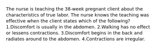 The nurse is teaching the 38-week pregnant client about the characteristics of true labor. The nurse knows the teaching was effective when the client states which of the following? 1.Discomfort is usually in the abdomen. 2.Walking has no effect or lessens contractions. 3.Discomfort begins in the back and radiates around to the abdomen. 4.Contractions are irregular.