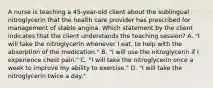 A nurse is teaching a 45-year-old client about the sublingual nitroglycerin that the health care provider has prescribed for management of stable angina. Which statement by the client indicates that the client understands the teaching session? A. "I will take the nitroglycerin whenever I eat, to help with the absorption of the medication." B. "I will use the nitroglycerin if I experience chest pain." C. "I will take the nitroglycerin once a week to improve my ability to exercise." D. "I will take the nitroglycerin twice a day."