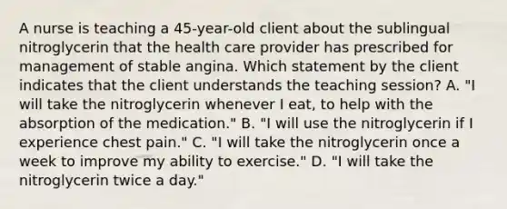 A nurse is teaching a 45-year-old client about the sublingual nitroglycerin that the health care provider has prescribed for management of stable angina. Which statement by the client indicates that the client understands the teaching session? A. "I will take the nitroglycerin whenever I eat, to help with the absorption of the medication." B. "I will use the nitroglycerin if I experience chest pain." C. "I will take the nitroglycerin once a week to improve my ability to exercise." D. "I will take the nitroglycerin twice a day."