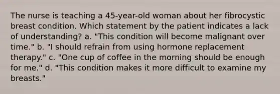 The nurse is teaching a 45-year-old woman about her fibrocystic breast condition. Which statement by the patient indicates a lack of understanding? a. "This condition will become malignant over time." b. "I should refrain from using hormone replacement therapy." c. "One cup of coffee in the morning should be enough for me." d. "This condition makes it more difficult to examine my breasts."