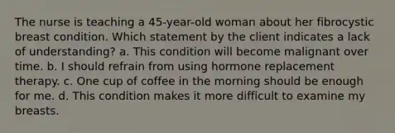 The nurse is teaching a 45-year-old woman about her fibrocystic breast condition. Which statement by the client indicates a lack of understanding? a. This condition will become malignant over time. b. I should refrain from using hormone replacement therapy. c. One cup of coffee in the morning should be enough for me. d. This condition makes it more difficult to examine my breasts.