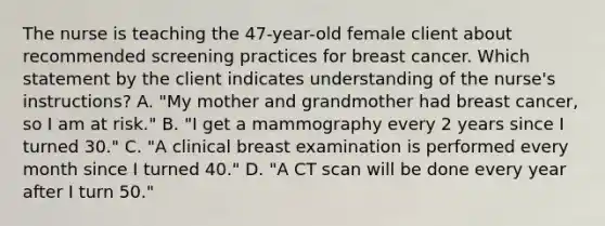 The nurse is teaching the 47-year-old female client about recommended screening practices for breast cancer. Which statement by the client indicates understanding of the nurse's instructions? A. "My mother and grandmother had breast cancer, so I am at risk." B. "I get a mammography every 2 years since I turned 30." C. "A clinical breast examination is performed every month since I turned 40." D. "A CT scan will be done every year after I turn 50."