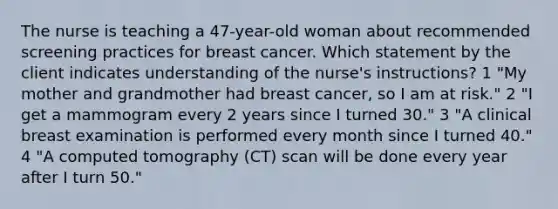 The nurse is teaching a 47-year-old woman about recommended screening practices for breast cancer. Which statement by the client indicates understanding of the nurse's instructions? 1 "My mother and grandmother had breast cancer, so I am at risk." 2 "I get a mammogram every 2 years since I turned 30." 3 "A clinical breast examination is performed every month since I turned 40." 4 "A computed tomography (CT) scan will be done every year after I turn 50."