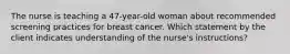 The nurse is teaching a 47-year-old woman about recommended screening practices for breast cancer. Which statement by the client indicates understanding of the nurse's instructions?