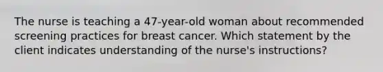 The nurse is teaching a 47-year-old woman about recommended screening practices for breast cancer. Which statement by the client indicates understanding of the nurse's instructions?