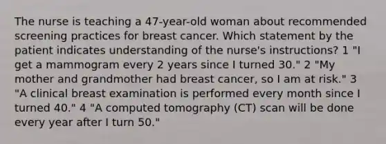 The nurse is teaching a 47-year-old woman about recommended screening practices for breast cancer. Which statement by the patient indicates understanding of the nurse's instructions? 1 "I get a mammogram every 2 years since I turned 30." 2 "My mother and grandmother had breast cancer, so I am at risk." 3 "A clinical breast examination is performed every month since I turned 40." 4 "A computed tomography (CT) scan will be done every year after I turn 50."