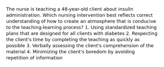 The nurse is teaching a​ 48-year-old client about insulin administration. Which nursing intervention best reflects correct understanding of how to create an atmosphere that is conducive to the​ teaching-learning process? 1. Using standardized teaching plans that are designed for all clients with diabetes 2. Respecting the​ client's time by completing the teaching as quickly as possible 3. Verbally assessing the​ client's comprehension of the material 4. Minimizing the​ client's boredom by avoiding repetition of information