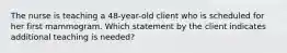 The nurse is teaching a 48-year-old client who is scheduled for her first mammogram. Which statement by the client indicates additional teaching is needed?