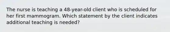 The nurse is teaching a 48-year-old client who is scheduled for her first mammogram. Which statement by the client indicates additional teaching is needed?