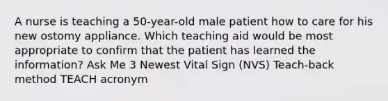 A nurse is teaching a 50-year-old male patient how to care for his new ostomy appliance. Which teaching aid would be most appropriate to confirm that the patient has learned the information? Ask Me 3 Newest Vital Sign (NVS) Teach-back method TEACH acronym