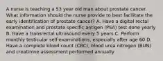 A nurse is teaching a 53 year old man about prostate cancer. What information should the nurse provide to best facilitate the early identification of prostate cancer? A. Have a digital rectal examination and prostate specific antigen (PSA) test done yearly B. Have a transrectal ultrasound every 5 years C. Perform monthly testicular self-examinations, especially after age 60 D. Have a complete blood count (CBC), blood urea nitrogen (BUN) and creatinine assessment performed annually