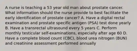 A nurse is teaching a 53 year old man about prostate cancer. What information should the nurse provide to best facilitate the early identification of prostate cancer? A. Have a digital rectal examination and prostate specific antigen (PSA) test done yearly B. Have a transrectal ultrasound every 5 years C. Perform monthly testicular self-examinations, especially after age 60 D. Have a complete blood count (CBC), blood urea nitrogen (BUN) and creatinine assessment performed annually