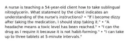 A nurse is teaching a 54-year-old client how to take sublingual nitroglycerin. What statement by the client indicates an understanding of the nurse's instructions? • "If I become dizzy after taking the medication, I should stop taking it." • "A headache means a toxic level has been reached." • "I can the drug as I require it because it is not habit-forming." • "I can take up to three tablets at 5-minute intervals."