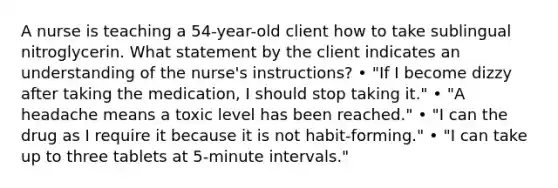 A nurse is teaching a 54-year-old client how to take sublingual nitroglycerin. What statement by the client indicates an understanding of the nurse's instructions? • "If I become dizzy after taking the medication, I should stop taking it." • "A headache means a toxic level has been reached." • "I can the drug as I require it because it is not habit-forming." • "I can take up to three tablets at 5-minute intervals."