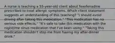 A nurse is teaching a 55-year-old client about fexofenadine prescribed to treat allergic symptoms. Which client statement suggests an understanding of this teaching? "I should avoid driving after taking this medication." "This medication has no serious side effects." "It's safe to take this medication with the nighttime sinus medication that I've been using." "Taking this medication shouldn't stop me from having my after-dinner drink."