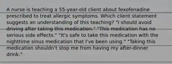 A nurse is teaching a 55-year-old client about fexofenadine prescribed to treat allergic symptoms. Which client statement suggests an understanding of this teaching? "I should avoid driving after taking this medication." "This medication has no serious side effects." "It's safe to take this medication with the nighttime sinus medication that I've been using." "Taking this medication shouldn't stop me from having my after-dinner drink."