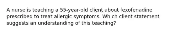 A nurse is teaching a 55-year-old client about fexofenadine prescribed to treat allergic symptoms. Which client statement suggests an understanding of this teaching?