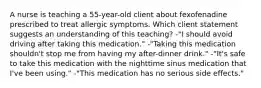 A nurse is teaching a 55-year-old client about fexofenadine prescribed to treat allergic symptoms. Which client statement suggests an understanding of this teaching? -"I should avoid driving after taking this medication." -"Taking this medication shouldn't stop me from having my after-dinner drink." -"It's safe to take this medication with the nighttime sinus medication that I've been using." -"This medication has no serious side effects."