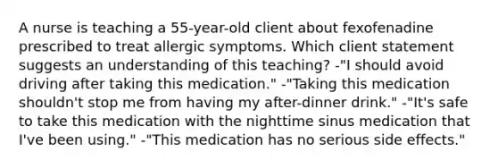 A nurse is teaching a 55-year-old client about fexofenadine prescribed to treat allergic symptoms. Which client statement suggests an understanding of this teaching? -"I should avoid driving after taking this medication." -"Taking this medication shouldn't stop me from having my after-dinner drink." -"It's safe to take this medication with the nighttime sinus medication that I've been using." -"This medication has no serious side effects."