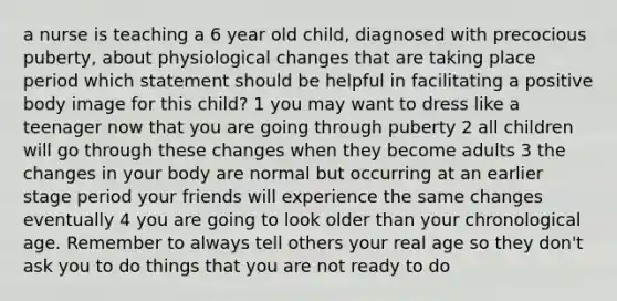 a nurse is teaching a 6 year old child, diagnosed with precocious puberty, about physiological changes that are taking place period which statement should be helpful in facilitating a positive body image for this child? 1 you may want to dress like a teenager now that you are going through puberty 2 all children will go through these changes when they become adults 3 the changes in your body are normal but occurring at an earlier stage period your friends will experience the same changes eventually 4 you are going to look older than your chronological age. Remember to always tell others your real age so they don't ask you to do things that you are not ready to do