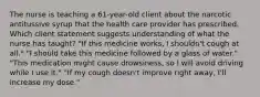 The nurse is teaching a 61-year-old client about the narcotic antitussive syrup that the health care provider has prescribed. Which client statement suggests understanding of what the nurse has taught? "If this medicine works, I shouldn't cough at all." "I should take this medicine followed by a glass of water." "This medication might cause drowsiness, so I will avoid driving while I use it." "If my cough doesn't improve right away, I'll increase my dose."