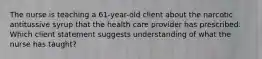 The nurse is teaching a 61-year-old client about the narcotic antitussive syrup that the health care provider has prescribed. Which client statement suggests understanding of what the nurse has taught?