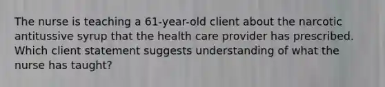 The nurse is teaching a 61-year-old client about the narcotic antitussive syrup that the health care provider has prescribed. Which client statement suggests understanding of what the nurse has taught?